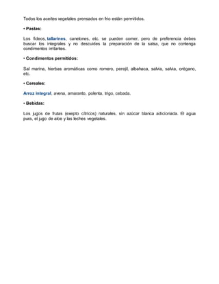 Todos los aceites vegetales prensados en frio están permitidos.
• Pastas:
Los fideos, tallarines, canelones, etc. se pueden comer, pero de preferencia debes
buscar los integrales y no descuides la preparación de la salsa, que no contenga
condimentos irritantes.
• Condimentos permitidos:
Sal marina, hierbas aromáticas como romero, perejil, albahaca, salvia, salvia, orégano,
etc.
• Cereales:
Arroz integral, avena, amaranto, polenta, trigo, cebada.
• Bebidas:
Los jugos de frutas (exepto cítricos) naturales, sin azúcar blanca adicionada. El agua
pura, el jugo de aloe y las leches vegetales.
 