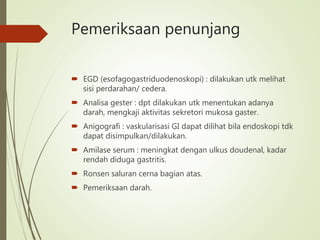 Pemeriksaan penunjang
 EGD (esofagogastriduodenoskopi) : dilakukan utk melihat
sisi perdarahan/ cedera.
 Analisa gester : dpt dilakukan utk menentukan adanya
darah, mengkaji aktivitas sekretori mukosa gaster.
 Anigografi : vaskularisasi GI dapat dilihat bila endoskopi tdk
dapat disimpulkan/dilakukan.
 Amilase serum : meningkat dengan ulkus doudenal, kadar
rendah diduga gastritis.
 Ronsen saluran cerna bagian atas.
 Pemeriksaan darah.
 