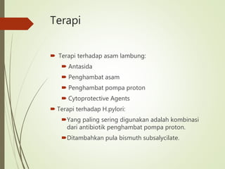 Terapi
 Terapi terhadap asam lambung:
 Antasida
 Penghambat asam
 Penghambat pompa proton
 Cytoprotective Agents
 Terapi terhadap H.pylori:
Yang paling sering digunakan adalah kombinasi
dari antibiotik penghambat pompa proton.
Ditambahkan pula bismuth subsalycilate.
 