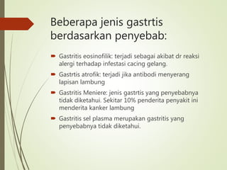  Gastritis eosinofilik: terjadi sebagai akibat dr reaksi
alergi terhadap infestasi cacing gelang.
 Gastrtis atrofik: terjadi jika antibodi menyerang
lapisan lambung
 Gastritis Meniere: jenis gastrtis yang penyebabnya
tidak diketahui. Sekitar 10% penderita penyakit ini
menderita kanker lambung
 Gastritis sel plasma merupakan gastritis yang
penyebabnya tidak diketahui.
Beberapa jenis gastrtis
berdasarkan penyebab:
 