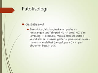 Patofisologi
 Gastritis akut
 Stress/obat/alkohol/makanan pedas ->
rangsangan saraf simpati NV -> prod. HCI dlm
lambung -> produksi. Mukus oleh sel spitel->
vasodilitas sel mukosa gaster-> penurunan sekresi
mukus -> eksfeliasi (pengelupasan) -> nyeri
abdomen bagian atas.
 