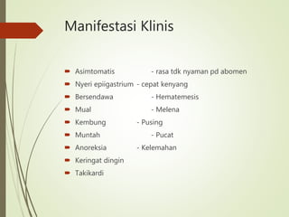 Manifestasi Klinis
 Asimtomatis - rasa tdk nyaman pd abomen
 Nyeri epiigastrium - cepat kenyang
 Bersendawa - Hematemesis
 Mual - Melena
 Kembung - Pusing
 Muntah - Pucat
 Anoreksia - Kelemahan
 Keringat dingin
 Takikardi
 