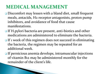  Discomfort may lessen with a bland diet, small frequent
meals, antacids, H2 receptor antagonists, proton pump
inhibitors, and avoidance of food that cause
manifestations.
 If H.pylori bacteria are present, anti-biotics and other
medications are administered to eliminate the bacteria.
 If 1 week of this regimen does not succeed in eliminating
the bacteria, the regimen may be repeated for an
additional week.
 If pernicious anemia develops, intramuscular injections
of vitamin B12 may be administered monthly for the
remainder of the client’s life.
 