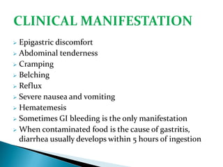  Epigastric discomfort
 Abdominal tenderness
 Cramping
 Belching
 Reflux
 Severe nausea and vomiting
 Hematemesis
 Sometimes GI bleeding is the only manifestation
 When contaminated food is the cause of gastritis,
diarrhea usually develops within 5 hours of ingestion
 
