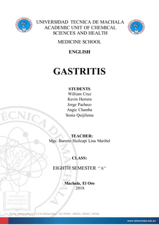 UNIVERSIDAD TECNICA DE MACHALA
ACADEMIC UNIT OF CHEMICAL
SCIENCES AND HEALTH
MEDICINE SCHOOL
ENGLISH
GASTRITIS
STUDENTS
William Cruz
Kevin Herrera
Jorge Pacheco
Angie Chamba
Sonia Quijilema
TEACHER:
Mgs. Barreto Huilcapi Lina Maribel
CLASS:
EIGHTH SEMESTER ‘’A’’
Machala, El Oro
2018
 