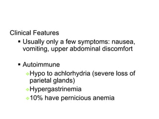 Clinical Features
 Usually only a few symptoms: nausea,
vomiting, upper abdominal discomfort
 Autoimmune
Hypo to achlorhydria (severe loss of
parietal glands)
Hypergastrinemia
10% have pernicious anemia
 