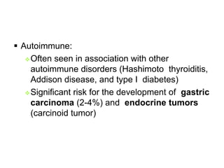  Autoimmune:
Often seen in association with other
autoimmune disorders (Hashimoto thyroiditis,
Addison disease, and type I diabetes)
Significant risk for the development of gastric
carcinoma (2-4%) and endocrine tumors
(carcinoid tumor)
 