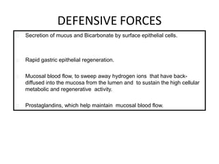 DEFENSIVE FORCES
Secretion of mucus and Bicarbonate by surface epithelial cells.
Rapid gastric epithelial regeneration.
Mucosal blood flow, to sweep away hydrogen ions that have back-
diffused into the mucosa from the lumen and to sustain the high cellular
metabolic and regenerative activity.
Prostaglandins, which help maintain mucosal blood flow.
 