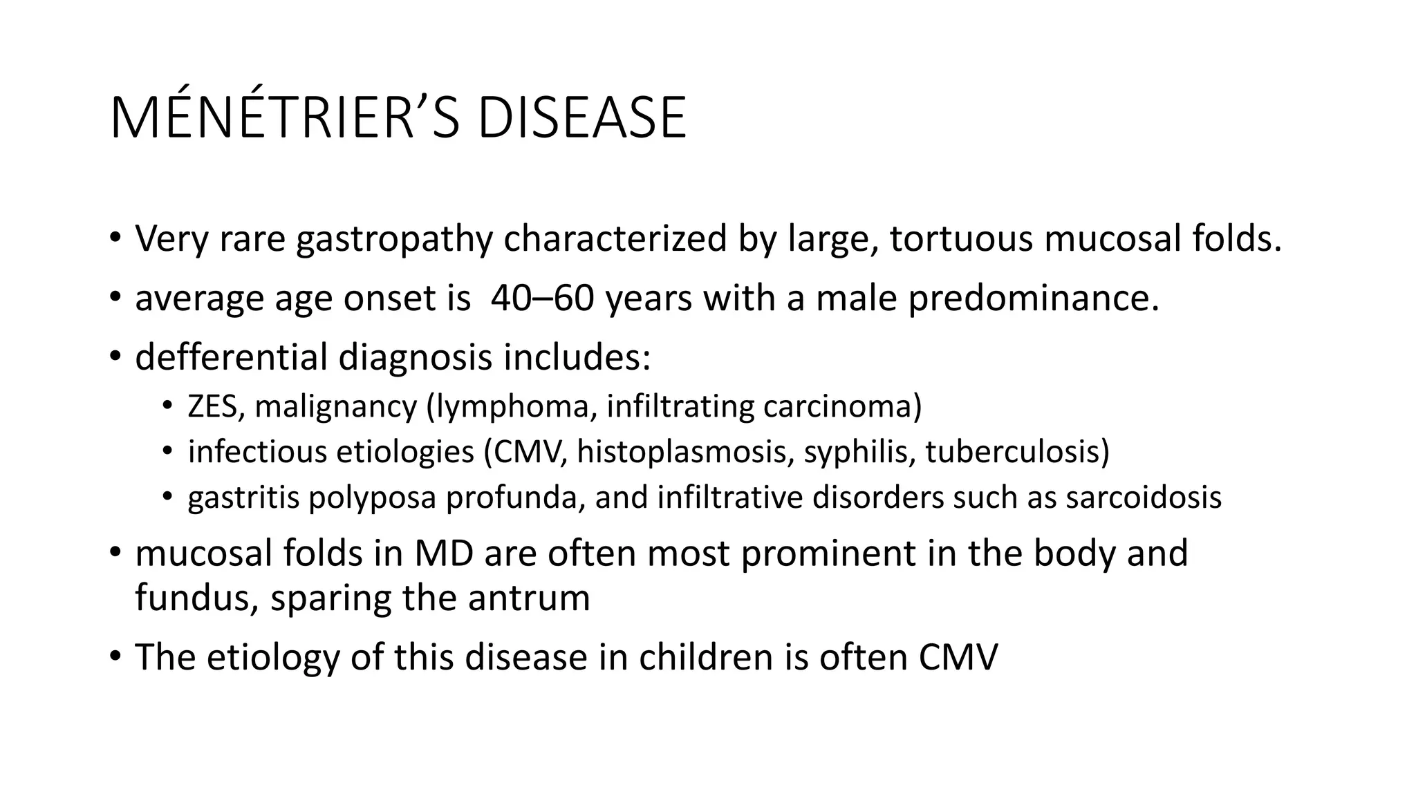 MÉNÉTRIER’S DISEASE
• Very rare gastropathy characterized by large, tortuous mucosal folds.
• average age onset is 40–60 years with a male predominance.
• defferential diagnosis includes:
• ZES, malignancy (lymphoma, infiltrating carcinoma)
• infectious etiologies (CMV, histoplasmosis, syphilis, tuberculosis)
• gastritis polyposa profunda, and infiltrative disorders such as sarcoidosis
• mucosal folds in MD are often most prominent in the body and
fundus, sparing the antrum
• The etiology of this disease in children is often CMV
 