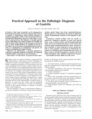 1586 Arch Pathol Lab Med—Vol 132, October 2008 Pathologic Diagnosis of Gastritis—Sepulveda & Patil
Practical Approach to the Pathologic Diagnosis
of Gastritis
Antonia R. Sepulveda, MD, PhD; Madhavi Patil, MD
● Context.—Most types of gastritis can be diagnosed on
hematoxylin-eosin stains. The most common type of chron-
ic gastritis is Helicobacter pylori gastritis. Reactive or
chemical gastropathy, which is often associated with non-
steroidal anti-inflammatory drug use or bile reflux, is com-
mon in most practices. The diagnosis of atrophic gastritis
can be challenging if few biopsy samples are available and
if the location of the biopsies in the stomach is not known,
such as when random biopsies are sampled in one jar. If
the biopsy site is not known, immunohistochemical stains,
such as a combination of synaptophysin and gastrin, are
useful in establishing the biopsy location.
Objective.—To demonstrate a practical approach to
achieving a pathologic diagnosis of gastritis by evaluating
a limited number of features in mucosal biopsies.
Data Source.—In this article, we present several repre-
sentative gastric biopsy cases from a gastrointestinal pa-
thology practice to demonstrate the practical application
of basic histopathologic methods for the diagnosis of gas-
tritis.
Conclusions.—Limited ancillary tests are usually re-
quired for a diagnosis of gastritis. In some cases, special
stains, such as acid-fast stains, and immunohistochemical
stains, such as for H pylori and viruses, can be useful. Hel-
icobacter pylori immunohistochemical stains can particu-
larly contribute (1) when moderate to severe, chronic gas-
tritis or active gastritis is present but no Helicobacter or-
ganisms are identified upon hematoxylin-eosin stain; (2)
when extensive intestinal metaplasia is present; and (3) in
follow-up biopsies, after antibiotic treatment for H pylori.
(Arch Pathol Lab Med. 2008;132:1586–1593)
Gastritis refers to a group of diseases characterized by
inflammation of the gastric mucosa. Histologic ex-
amination of gastric mucosal biopsies is necessary to es-
tablish a diagnosis of gastritis. In clinical practice, the role
of the pathologist who evaluates a gastric biopsy for gas-
tritis is to find the cause of gastritis because that will pro-
vide direct targets toward which therapeutic measures can
be directed. An etiologic classification of gastritis is pre-
sented at the end of this section. Comprehensive reviews
of gastritis have been published.1,2,3
The goal of this article
is to present a practical approach to the diagnosis of the
most common types of gastritis encountered in a large
practice of gastrointestinal pathology. The reader will be
presented several cases representative of typical forms of
gastritis; for each case, the reader will be prompted
through a series of questions to examine the histologic
features of the mucosa, leading to a pattern of answers
and to a final diagnosis.
The first question is aimed at determining whether or
not there are features of chronic or acute (active) gastritis
Accepted for publication January 10, 2008.
From the Department of Pathology and Laboratory Medicine, Hos-
pital of the University of Pennsylvania, Philadelphia.
The authors have no relevant financial interest in the products or
companies described in this article.
Presented in part at the 47th Annual Meeting of the Houston Society
of Clinical Pathologists, Houston, Tex, April 21, 2007.
Reprints: Antonia R. Sepulveda, MD, PhD, Department of Pathology
and Laboratory Medicine, University of Pennsylvania, 3400 Spruce St,
Founders Six, Philadelphia, PA 19104 (e-mail: asepu@mail.med.
upenn.edu).
present. If the biopsy shows chronic gastritis, the follow-
ing questions should be posed:
1. Are there features of chronic gastritis present? Lym-
phocytic and plasmacytic inflammatory reaction indicates
chronic gastritis.
2. Are there neutrophils in the mucosa? The presence
of neutrophils indicate active gastritis.
3. Is there Helicobacter?
4. Is there glandular atrophy? Is intestinal metaplasia
present?
5. What is the topography of lesions (predominantly in
the oxyntic mucosa of the body and fundus, predomi-
nantly in antrum, or involving both locations)?
6. Are there special features (such as granulomas, fo-
veolar hyperplasia, viral inclusions)?
7. What ancillary studies are indicated, and what are
the results?
TYPES OF CHRONIC GASTRITIS
Infectious Gastritis
Helicobacter pylori infection is the most common cause of
chronic gastritis. Other forms of infectious gastritis include
the following: Helicobacter heilmannii–associated gastritis;
granulomatous gastritis associated with gastric infections
in mycobacteriosis, syphilis, histoplasmosis, mucormyco-
sis, South American blastomycosis, anisakiasis or anisak-
idosis; chronic gastritis associated with parasitic infec-
tions; and viral infections, such as cytomegalovirus and
herpesvirus infection.
 