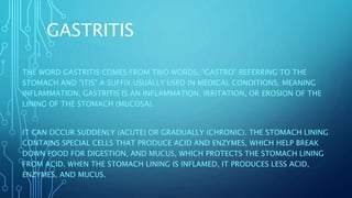 GASTRITIS
THE WORD GASTRITIS COMES FROM TWO WORDS, "GASTRO" REFERRING TO THE
STOMACH AND "ITIS" A SUFFIX USUALLY USED IN MEDICAL CONDITIONS. MEANING
INFLAMMATION. GASTRITIS IS AN INFLAMMATION, IRRITATION, OR EROSION OF THE
LINING OF THE STOMACH (MUCOSA).
IT CAN OCCUR SUDDENLY (ACUTE) OR GRADUALLY (CHRONIC). THE STOMACH LINING
CONTAINS SPECIAL CELLS THAT PRODUCE ACID AND ENZYMES, WHICH HELP BREAK
DOWN FOOD FOR DIGESTION, AND MUCUS, WHICH PROTECTS THE STOMACH LINING
FROM ACID. WHEN THE STOMACH LINING IS INFLAMED, IT PRODUCES LESS ACID,
ENZYMES, AND MUCUS.
 