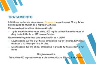 TRATAMIENTO
Inhibidores de bomba de protones, Omeprazol o pantropazol 80 mg IV en
bolo seguido de infusión de 8 mg/h por 72 horas.
Esquema de primera línea triple o cuádruple:
» 1g de amoxicilina dos veces al día, 500 mg de claritromicina dos veces al
día y dosis doble de un IBP durante 14 días.
Esquema de segunda línea para erradicación de H. pylori
» Levofloxacino 500 mg c/ 24 horas, amoxicilina 1 gr c/ 12 horas, IBP dosis
estándar c/ 12 horas por 10 o 14 días.
» Moxifloxacino 400 mg al día, amoxicilina 1 gr cada 12 horas e IBP c/ 12
horas
Alergia amoxicilina
Tetraciclina 500 mg cuatro veces al día o metronidazol 250 mg 4 vece al dia
 