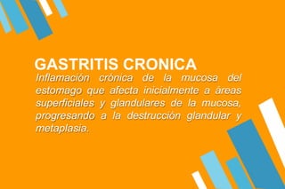 GASTRITIS CRONICA
Inflamación crónica de la mucosa del
estomago que afecta inicialmente a áreas
superficiales y glandulares de la mucosa,
progresando a la destrucción glandular y
metaplasia.
 
