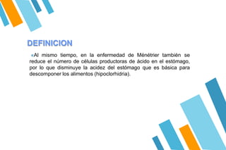 DEFINICION
«Al mismo tiempo, en la enfermedad de Ménétrier también se
reduce el número de células productoras de ácido en el estómago,
por lo que disminuye la acidez del estómago que es básica para
descomponer los alimentos (hipoclorhidria).
 