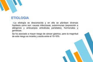 ETIOLOGIA
«La etiología es desconocida y en ella se plantean diversas
hipótesis como son: causas infecciosas, autoinmunes (exposición a
alérgenos y anticuerpos anticélulas parietales), hormonales y
genéticas.
Se ha asociado a mayor riesgo de cáncer gástrico, pero la magnitud
de este riesgo es incierto y oscila entre el 10-15%
 