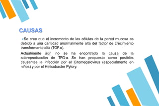 CAUSAS
«Se cree que el incremento de las células de la pared mucosa es
debido a una cantidad anormalmente alta del factor de crecimiento
transformante alfa (TGF-α).
Actualmente aún no se ha encontrado la causa de la
sobreproducción de TFG-α. Se han propuesto como posibles
causantes la infección por el Citomegalovirus (especialmente en
niños) y por el Helicobacter Pylory.
 