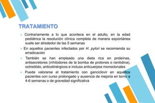 TRATAMIENTO
» Contrariamente a lo que acontece en el adulto, en la edad
pediátrica la resolución clínica completa de manera espontánea
suele ser alrededor de las 5 semanas
» En aquellos pacientes infectados por H. pylori se recomienda su
erradicación
» También se han empleado una dieta rica en proteínas,
antisecretores (inhibidores de la bomba de protones o ranitidina),
octreótido, anticolinérgicos e incluso anticuerpos monoclonales
» Puede valorarse el tratamiento con ganciclovir en aquellos
pacientes con curso prolongado y ausencia de mejoría en torno a
4-6 semanas o de gravedad significativa
 