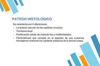 PATRON HISTOLOGICO
Se caracteriza por 4 alteraciones:
» La ectasia vascular de los capilares mucosos
» Trombosis focal
» Proliferación celular de músculo liso y miofibroblastos
» Fibrohialinosis que consiste en el depósito de una sustancia
homogénea rodeando los capilares ectópicos de la lámina propia.
 