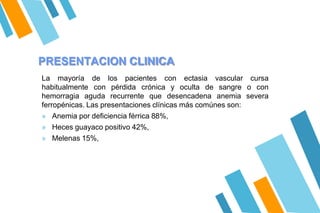 PRESENTACION CLINICA
La mayoría de los pacientes con ectasia vascular cursa
habitualmente con pérdida crónica y oculta de sangre o con
hemorragia aguda recurrente que desencadena anemia severa
ferropénicas. Las presentaciones clínicas más comúnes son:
» Anemia por deficiencia férrica 88%,
» Heces guayaco positivo 42%,
» Melenas 15%,
 