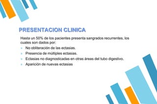 PRESENTACION CLINICA
Hasta un 50% de los pacientes presenta sangrados recurrentes, los
cuales son dados por:
» No obliteración de las ectasias.
» Presencia de múltiples ectasias.
» Ectasias no diagnosticadas en otras áreas del tubo digestivo.
» Aparición de nuevas ectasias
 