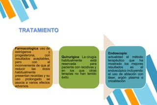 TRATAMIENTO
Farmacologica: uso de
estrógenos y
progesterona, con
resultados aceptables,
pero con el
inconveniente de que al
reducir las dosis
habitualmente
presentan recaídas y su
uso prolongado se
asocia a varios efectos
adversos
Quirurigica: La cirugía
habitualmente está
reservada para
paciente con recidivas y
en los que otras
terapias no han tenido
éxito.
Endoscopia:
actualidad el método
terapéutico que ha
mostrado los mejores
resultados es el
endoscópico incluyendo
el uso de ablación con
láser, argón plasma o
crioablación
 