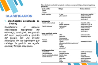 CLASIFICACION
1. Clasificación actualizada de
Sydney
Correlaciona el aspecto
endoscópico topográfico del
estomago, catalogado en gastritis
del antro, pangastritis y gastritis
del cuerpo, con una división
histológica de tipo topológico que
cataloga la gastritis en aguda,
crónica y formas especiales.
 