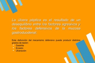 La úlcera péptica es el resultado de un
desequilibrio entre los factores agresivos y
los factores defensivos de la mucosa
gastroduodenal.
Esta disfunción del mecanismo defensivo puede producir distintos
grados de lesión:
• Gastritis
• Erosión
• Ulceración
 