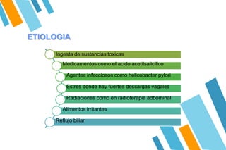 Ingesta de sustancias toxicas
Medicamentos como el acido acetilsalicilico
Agentes infecciosos como helicobacter pylori
Estrés donde hay fuertes descargas vagales
Radiaciones como en radioterapia adbominal
Alimentos irritantes
Reflujo biliar
ETIOLOGIA
 