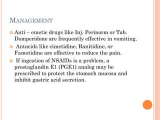 MANAGEMENT
 Anti – emetic drugs like Inj. Perinorm or Tab.
Domperidone are frequently effective in vomiting.
 Antacids like cimetidine, Ranitidine, or
Famotidine are effective to reduce the pain.
 If ingestion of NSAIDs is a problem, a
prostaglandin E1 (PGE1) analog may be
prescribed to protect the stomach mucosa and
inhibit gastric acid secretion.
 