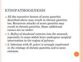 ETIOPATHOGENESIS
 All the causative factors of acute gastritis
described above may result in chronic gastritis
too. Recurrent attacks of acute gastritis may
result in chronic gastritis. Some additional
causes are as under:
 1. Reflux of duodenal contents into the stomach,
especially in cases which have undergone surgical
intervention in the region of pylorus.
 2. Infection with H. pylori is strongly implicated
in the etiology of chronic gastritis and is more
common.
 
