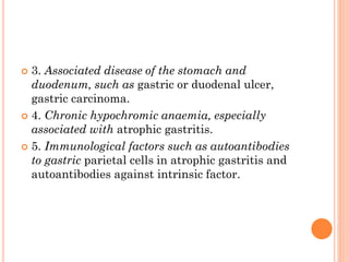  3. Associated disease of the stomach and
duodenum, such as gastric or duodenal ulcer,
gastric carcinoma.
 4. Chronic hypochromic anaemia, especially
associated with atrophic gastritis.
 5. Immunological factors such as autoantibodies
to gastric parietal cells in atrophic gastritis and
autoantibodies against intrinsic factor.
 