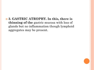  3. GASTRIC ATROPHY. In this, there is
thinning of the gastric mucosa with loss of
glands but no inflammation though lymphoid
aggregates may be present.
 