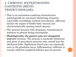 4. CHRONIC HYPERTROPHIC
GASTRITIS (MÉNÉ-
TRIER’S DISEASE).
 This is an uncommon condition characterised
pathologically by enormous thickening of gastric
rugal folds resembling cerebral convolutions, affecting
mainly the region of fundic-body mucosa and
characteristically sparing antral mucosa.
 The patients present with dyspepsia, haematemesis,
melaena or protein-losing enteropathy.
 Histologically, the gastric pits are elongated
and are tortuous. The mucosa is markedly thickened
and parts of muscularis mucosae may extend into the
thickened folds. Epithelium-lined cysts are commonly
seen in the glandular layer. Inflammatory infiltrate is
usually mild but lymphoid follicles may be present.
 