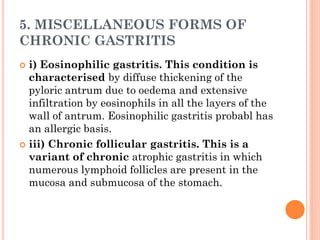 5. MISCELLANEOUS FORMS OF
CHRONIC GASTRITIS
 i) Eosinophilic gastritis. This condition is
characterised by diffuse thickening of the
pyloric antrum due to oedema and extensive
infiltration by eosinophils in all the layers of the
wall of antrum. Eosinophilic gastritis probabl has
an allergic basis.
 iii) Chronic follicular gastritis. This is a
variant of chronic atrophic gastritis in which
numerous lymphoid follicles are present in the
mucosa and submucosa of the stomach.
 