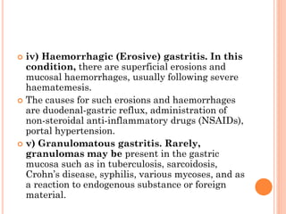  iv) Haemorrhagic (Erosive) gastritis. In this
condition, there are superficial erosions and
mucosal haemorrhages, usually following severe
haematemesis.
 The causes for such erosions and haemorrhages
are duodenal-gastric reflux, administration of
non-steroidal anti-inflammatory drugs (NSAIDs),
portal hypertension.
 v) Granulomatous gastritis. Rarely,
granulomas may be present in the gastric
mucosa such as in tuberculosis, sarcoidosis,
Crohn’s disease, syphilis, various mycoses, and as
a reaction to endogenous substance or foreign
material.
 
