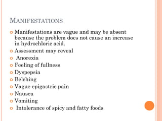 MANIFESTATIONS
 Manifestations are vague and may be absent
because the problem does not cause an increase
in hydrochloric acid.
 Assessment may reveal
 Anorexia
 Feeling of fullness
 Dyspepsia
 Belching
 Vague epigastric pain
 Nausea
 Vomiting
 Intolerance of spicy and fatty foods
 