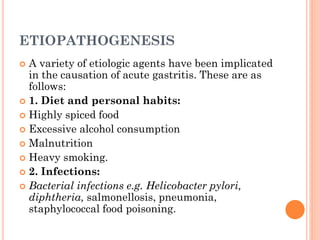 ETIOPATHOGENESIS
 A variety of etiologic agents have been implicated
in the causation of acute gastritis. These are as
follows:
 1. Diet and personal habits:
 Highly spiced food
 Excessive alcohol consumption
 Malnutrition
 Heavy smoking.
 2. Infections:
 Bacterial infections e.g. Helicobacter pylori,
diphtheria, salmonellosis, pneumonia,
staphylococcal food poisoning.
 