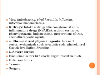  Viral infections e.g. viral hepatitis, influenza,
infectious mononucleosis.
 3. Drugs: Intake of drugs like non-steroidal anti-
inflammatory drugs (NSAIDs), aspirin, cortisone,
phenylbutazone, indomethacin, preparations of iron,
chemotherapeutic agents.
 4. Chemical and physical agents: Intake of
corrosive chemicals such as caustic soda, phenol, lysol
Gastric irradiation Freezing.
 5. Severe stress:
 Emotional factors like shock, anger, resentment etc.
 Extensive burns
 Trauma
 Surgery.
 