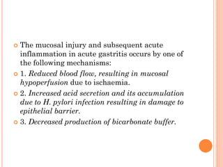  The mucosal injury and subsequent acute
inflammation in acute gastritis occurs by one of
the following mechanisms:
 1. Reduced blood flow, resulting in mucosal
hypoperfusion due to ischaemia.
 2. Increased acid secretion and its accumulation
due to H. pylori infection resulting in damage to
epithelial barrier.
 3. Decreased production of bicarbonate buffer.
 