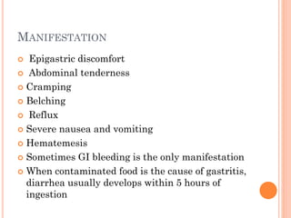 MANIFESTATION
 Epigastric discomfort
 Abdominal tenderness
 Cramping
 Belching
 Reflux
 Severe nausea and vomiting
 Hematemesis
 Sometimes GI bleeding is the only manifestation
 When contaminated food is the cause of gastritis,
diarrhea usually develops within 5 hours of
ingestion
 