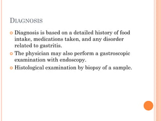 DIAGNOSIS
 Diagnosis is based on a detailed history of food
intake, medications taken, and any disorder
related to gastritis.
 The physician may also perform a gastroscopic
examination with endoscopy.
 Histological examination by biopsy of a sample.
 