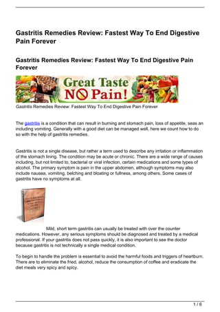 Gastritis Remedies Review: Fastest Way To End Digestive
Pain Forever

Gastritis Remedies Review: Fastest Way To End Digestive Pain
Forever




Gastritis Remedies Review: Fastest Way To End Digestive Pain Forever


The gastritis is a condition that can result in burning and stomach pain, loss of appetite, seas an
including vomiting. Generally with a good diet can be managed well, here we count how to do
so with the help of gastritis remedies.


Gastritis is not a single disease, but rather a term used to describe any irritation or inflammation
of the stomach lining. The condition may be acute or chronic. There are a wide range of causes
including, but not limited to, bacterial or viral infection, certain medications and some types of
alcohol. The primary symptom is pain in the upper abdomen, although symptoms may also
include nausea, vomiting, belching and bloating or fullness, among others. Some cases of
gastritis have no symptoms at all.




                 Mild, short term gastritis can usually be treated with over the counter
medications. However, any serious symptoms should be diagnosed and treated by a medical
professional. If your gastritis does not pass quickly, it is also important to see the doctor
because gastritis is not technically a single medical condition.

To begin to handle the problem is essential to avoid the harmful foods and triggers of heartburn.
There are to eliminate the fried, alcohol, reduce the consumption of coffee and eradicate the
diet meals very spicy and spicy.




                                                                                              1/6
 