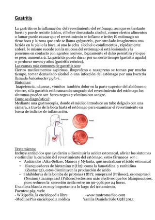 Gastritis
La gastritis es la inflamación del revestimiento del estómago, aunque es bastante
fuerte y puede resistir ácidos, el beber demasiado alcohol, comer ciertos alimentos
o fumar puede causar que el revestimiento se inflame e irrite; El estómago no
tiene boca y la zona que arde se llama epigastrio , por otro lado imaginemos una
herida en la piel o la boca, si uno le echa alcohol o condimentos , rápidamente
arderá, lo mismo sucede con la mucosa del estómago si está lesionada y la
ponemos en contacto con agentes nocivos, lógicamente el daño persistirá y lo que
es peor, aumentará. La gastritis puede durar por un corto tiempo (gastritis aguda)
o perdurar meses y años (gastritis crónica).
Las causas más comunes de gastritis son:
Ciertos medicamentos aspirinas, ibuprofeno o naxapreno se toman por mucho
tiempo, tomar demasiado alcohol o una infección del estómago por una bacteria
llamada helicobacter pylori.
Síntomas:
Inapetencia, náuseas , vómitos también dolor en la parte superior del abdómen o
vientre, si la gastritis está causando sangrado del revestimiento del estómago los
síntomas pueden ser heces negras y vómitos con sangre.
Como se diagnóstica?:
Mediante una gastroscopia, donde el médico introduce un tubo delgado con una
cámara, a través de la boca hasta el estómago para examinar el revestimiento en
busca de indicios de inflamación.
Tratamiento:
Incluye antiácidos que ayudarán a disminuir la acidez estomacal, aliviar los síntomas
y estimular la curación del revestimiento del estómago, estos fármacos son :
• Antiácidos :Alka-Seltzer, Maarox y Mylanta, que neutralizan el ácido estomacal
• Blanqueadores de histamina 2 (H2): como la famotidina y ranitidina
(Zantac 75), estos disminuyen la producción de ácido
• Inhibidores de la bomba de protones (IBP): omeprazol (Prilosec), esomeprazol
(Nexium) ,ianzoprazol (Prilosec) estos son más efectivos que los blanqueadores,
pues reducen la secreción ácida entre un 90-99% por 24 horas.
Una dieta blanda es muy importante a lo largo del tratamiento.
Fuentes: pág. web:
- Wikipedia, la enciclopedia libre -www.tuotromedico.com
-MedlinePlus enciclopedia médica Yamila Daniela Sislo G2H 2013
 