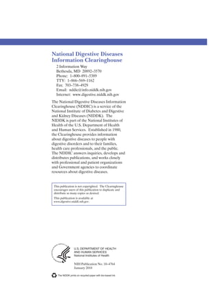 National Digestive Diseases
Information Clearinghouse
2 Information Way
Bethesda, MD 20892–3570
Phone: 1–800–891–5389
TTY: 1–866–569–1162
Fax: 703–738–4929
Email: nddic@info.niddk.nih.gov
Internet: www.digestive.niddk.nih.gov
The National Digestive Diseases Information
Clearinghouse (NDDIC) is a service of the
National Institute of Diabetes and Digestive
and Kidney Diseases (NIDDK). The
NIDDK is part of the National Institutes of
Health of the U.S. Department of Health
and Human Services. Established in 1980,
the Clearinghouse provides information
about digestive diseases to people with
digestive disorders and to their families,
health care professionals, and the public.
The NDDIC answers inquiries, develops and
distributes publications, and works closely
with professional and patient organizations
and Government agencies to coordinate
resources about digestive diseases.
This publication is not copyrighted. The Clearinghouse
encourages users of this publication to duplicate and
distribute as many copies as desired.
This publication is available at
www.digestive.niddk.nih.gov.
U.S. DEPARTMENT OF HEALTH
AND HUMAN SERVICES
National Institutes of Health
NIH Publication No. 10–4764
January 2010
The NIDDK prints on recycled paper with bio-based ink.
 