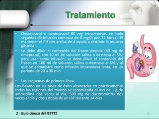 •   Omaeprazol o pantoprazol 80 mg intravenosos en bolo
    seguidos de infusión continua de 8 mg/h por 72 horas). El
    mantener el PH por arriba de 4 ayuda a restituir la mucosa
    gástrica
•   se debe diluir el contenido del frasco ámpula (40 mg de
    omeprazol) con 10 ml de solución salina o dextrosa al 5%;
    para usar como infusión, se debe diluir el contenido del
    frasco en 100 ml de solución salina o dextrosa al 5% y al
    que se administrá como infusión intravenosa lenta, en un
    periodo de 20 a 30 min.

• Los esquemas de primera línea.
Los Basado en las tasas de éxito alcanzadas en prácticamente
todas las regiones del mundo se recomienda el uso de 1 g de
amoxicilina dos veces al día, 500 mg de claritromicina dos
veces al día y dosis doble de un IBP durante 14 días


2 : Guía clínica del ISSTTE                                      16
 