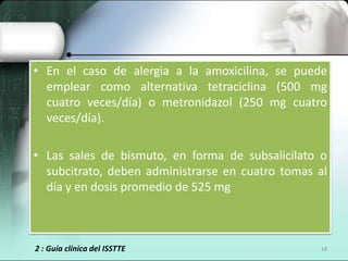 • En el caso de alergia a la amoxicilina, se puede
  emplear como alternativa tetraciclina (500 mg
  cuatro veces/día) o metronidazol (250 mg cuatro
  veces/día).

• Las sales de bismuto, en forma de subsalicilato o
  subcitrato, deben administrarse en cuatro tomas al
  día y en dosis promedio de 525 mg



2 : Guía clínica del ISSTTE                       18
 