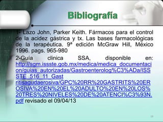 1- Lazo John, Parker Keith. Fármacos para el control
de la acidez gástrica y tx. Las bases farmacológicas
de la terapéutica. 9ª edición McGraw Hill, México
1996. pags. 965-980
2-Guía       clinica     SSA,     disponible     en:
http://sgm.issste.gob.mx/medica/medica_documentaci
on/guias_autorizadas/Gastroenterolog%C3%ADa/ISS
STE_516_11_Gast
ritisagudaerosiva/GPC%20RR%20GASTRITS%20ER
OSIVA%20EN%20EL%20ADULTO%20EN%20LOS%
20TRES%20NIVELES%20DE%20ATENCI%C3%93N.
pdf revisado el 09/04/13

                                                  19
 