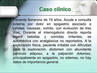 • Paciente femenino de 19 años. Acude a consulta
  externa por dolor en epigastrio asociado a
  cefalea, nauseas, vomito, con evolución de tres
  días. Durante el interrogatorio directo reporta
  ingerir bebidas y comidas irritantes, se
  automédica con analgésicos no reportados. A la
  exploración física, paciente irritable con dificultad
  para la exploración, abdomen con abundante
  panículo adiposo, a la palpación doloroso,
  principalmente en epigastrio, no edemas, no hay
  datos de importancia general.
                                                      2
 