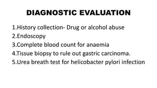 DIAGNOSTIC EVALUATION
1.History collection- Drug or alcohol abuse
2.Endoscopy
3.Complete blood count for anaemia
4.Tissue biopsy to rule out gastric carcinoma.
5.Urea breath test for helicobacter pylori infection
 