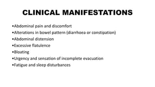 CLINICAL MANIFESTATIONS
•Abdominal pain and discomfort
•Alterations in bowel pattern (diarrhoea or constipation)
•Abdominal distension
•Excessive flatulence
•Bloating
•Urgency and sensation of incomplete evacuation
•Fatigue and sleep disturbances
 